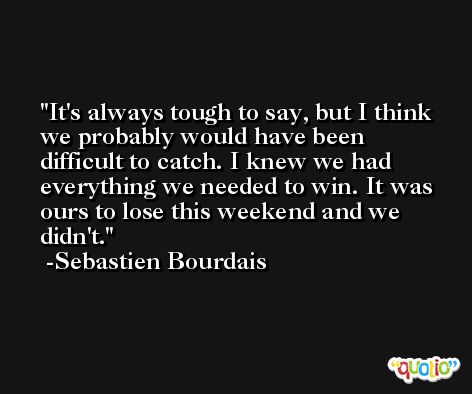 It's always tough to say, but I think we probably would have been difficult to catch. I knew we had everything we needed to win. It was ours to lose this weekend and we didn't. -Sebastien Bourdais