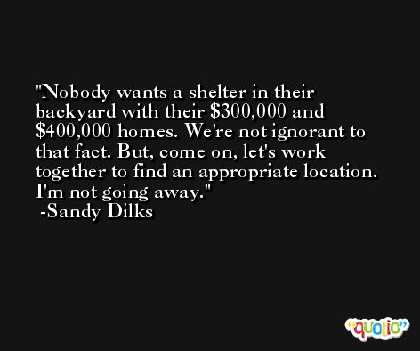 Nobody wants a shelter in their backyard with their $300,000 and $400,000 homes. We're not ignorant to that fact. But, come on, let's work together to find an appropriate location. I'm not going away. -Sandy Dilks