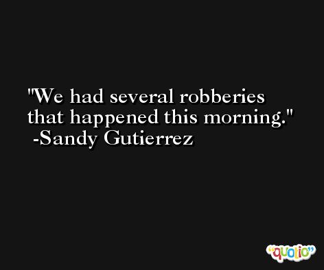 We had several robberies that happened this morning. -Sandy Gutierrez
