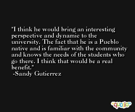 I think he would bring an interesting perspective and dynamic to the university. The fact that he is a Pueblo native and is familiar with the community and knows the needs of the students who go there. I think that would be a real benefit. -Sandy Gutierrez