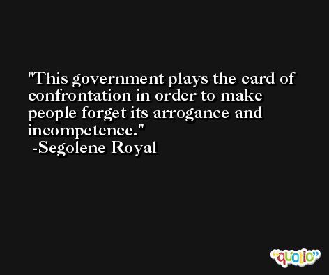 This government plays the card of confrontation in order to make people forget its arrogance and incompetence. -Segolene Royal