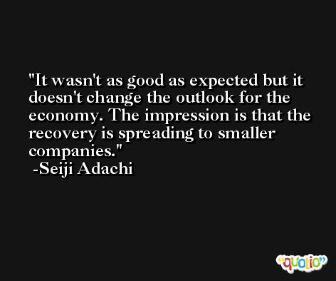 It wasn't as good as expected but it doesn't change the outlook for the economy. The impression is that the recovery is spreading to smaller companies. -Seiji Adachi