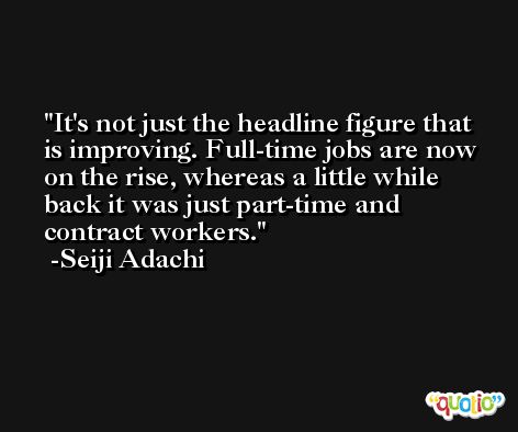 It's not just the headline figure that is improving. Full-time jobs are now on the rise, whereas a little while back it was just part-time and contract workers. -Seiji Adachi