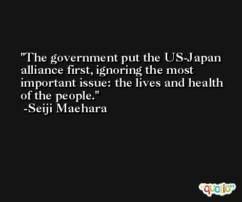 The government put the US-Japan alliance first, ignoring the most important issue: the lives and health of the people. -Seiji Maehara
