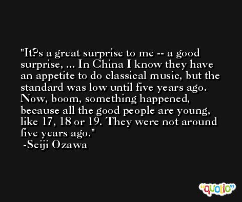 It?s a great surprise to me -- a good surprise, ... In China I know they have an appetite to do classical music, but the standard was low until five years ago. Now, boom, something happened, because all the good people are young, like 17, 18 or 19. They were not around five years ago. -Seiji Ozawa
