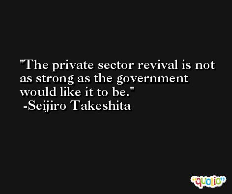 The private sector revival is not as strong as the government would like it to be. -Seijiro Takeshita