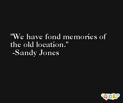 We have fond memories of the old location. -Sandy Jones