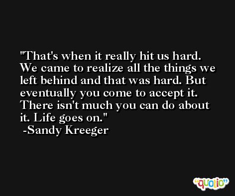That's when it really hit us hard. We came to realize all the things we left behind and that was hard. But eventually you come to accept it. There isn't much you can do about it. Life goes on. -Sandy Kreeger