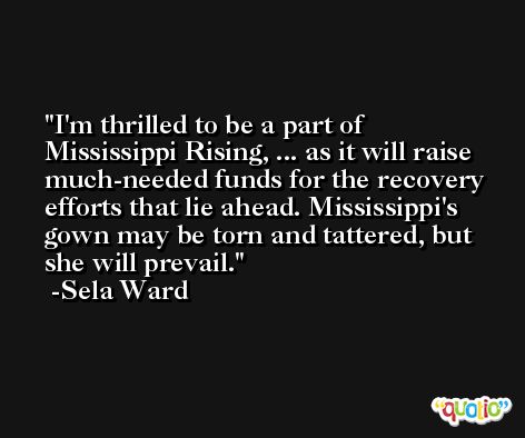 I'm thrilled to be a part of Mississippi Rising, ... as it will raise much-needed funds for the recovery efforts that lie ahead. Mississippi's gown may be torn and tattered, but she will prevail. -Sela Ward