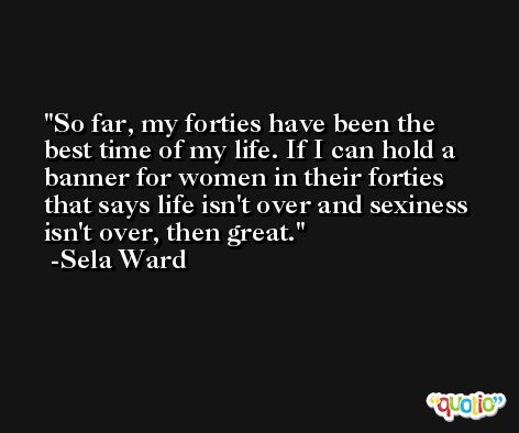 So far, my forties have been the best time of my life. If I can hold a banner for women in their forties that says life isn't over and sexiness isn't over, then great. -Sela Ward