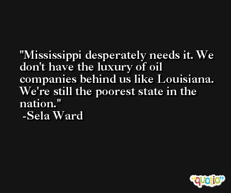Mississippi desperately needs it. We don't have the luxury of oil companies behind us like Louisiana. We're still the poorest state in the nation. -Sela Ward