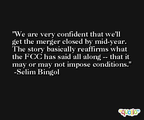 We are very confident that we'll get the merger closed by mid-year. The story basically reaffirms what the FCC has said all along -- that it may or may not impose conditions. -Selim Bingol