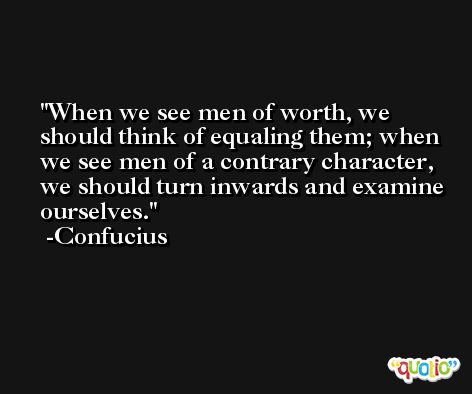 When we see men of worth, we should think of equaling them; when we see men of a contrary character, we should turn inwards and examine ourselves. -Confucius