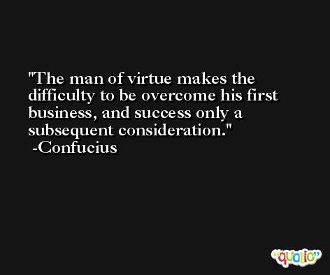 The man of virtue makes the difficulty to be overcome his first business, and success only a subsequent consideration. -Confucius