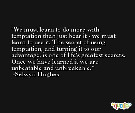 We must learn to do more with temptation than just bear it - we must learn to use it. The secret of using temptation, and turning it to our advantage, is one of life's greatest secrets. Once we have learned it we are unbeatable and unbreakable. -Selwyn Hughes