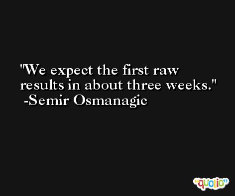 We expect the first raw results in about three weeks. -Semir Osmanagic