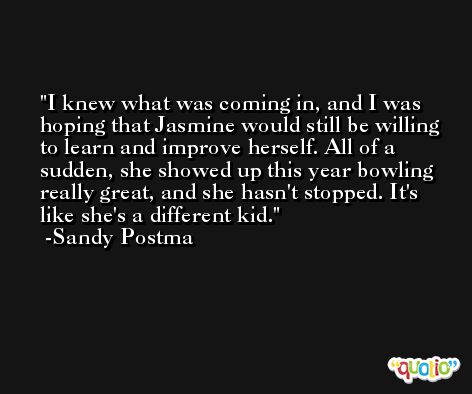 I knew what was coming in, and I was hoping that Jasmine would still be willing to learn and improve herself. All of a sudden, she showed up this year bowling really great, and she hasn't stopped. It's like she's a different kid. -Sandy Postma