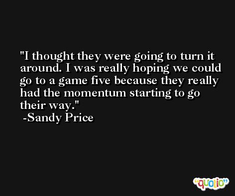 I thought they were going to turn it around. I was really hoping we could go to a game five because they really had the momentum starting to go their way. -Sandy Price