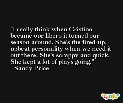 I really think when Cristina became our libero it turned our season around. She's the fired-up, upbeat personality when we need it out there. She's scrappy and quick. She kept a lot of plays going. -Sandy Price