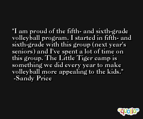 I am proud of the fifth- and sixth-grade volleyball program. I started in fifth- and sixth-grade with this group (next year's seniors) and I've spent a lot of time on this group. The Little Tiger camp is something we did every year to make volleyball more appealing to the kids. -Sandy Price