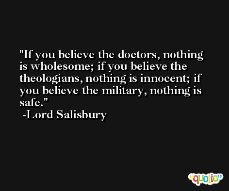 If you believe the doctors, nothing is wholesome; if you believe the theologians, nothing is innocent; if you believe the military, nothing is safe. -Lord Salisbury