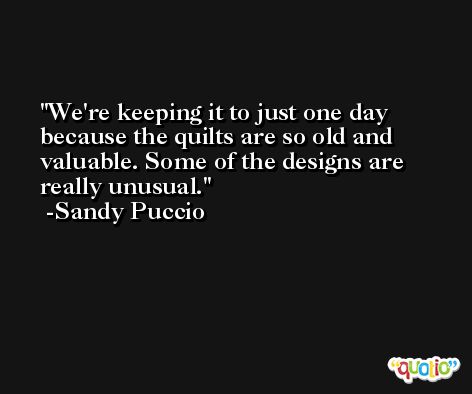 We're keeping it to just one day because the quilts are so old and valuable. Some of the designs are really unusual. -Sandy Puccio