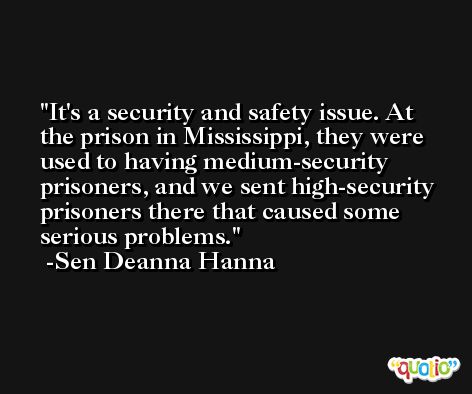 It's a security and safety issue. At the prison in Mississippi, they were used to having medium-security prisoners, and we sent high-security prisoners there that caused some serious problems. -Sen Deanna Hanna