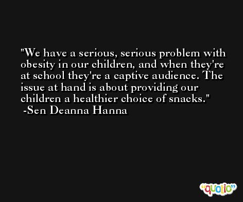 We have a serious, serious problem with obesity in our children, and when they're at school they're a captive audience. The issue at hand is about providing our children a healthier choice of snacks. -Sen Deanna Hanna