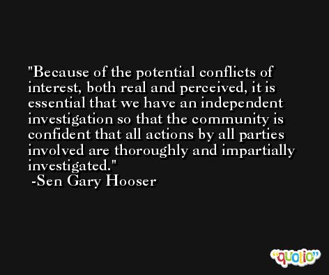 Because of the potential conflicts of interest, both real and perceived, it is essential that we have an independent investigation so that the community is confident that all actions by all parties involved are thoroughly and impartially investigated. -Sen Gary Hooser