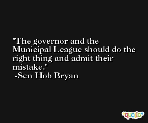 The governor and the Municipal League should do the right thing and admit their mistake. -Sen Hob Bryan