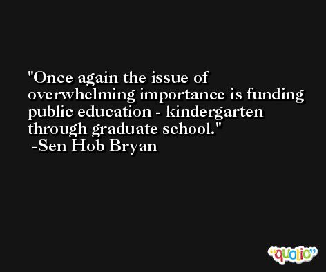 Once again the issue of overwhelming importance is funding public education - kindergarten through graduate school. -Sen Hob Bryan