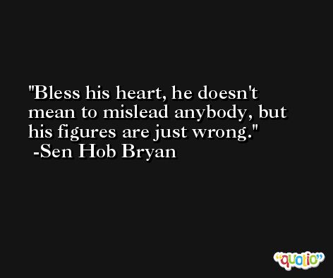 Bless his heart, he doesn't mean to mislead anybody, but his figures are just wrong. -Sen Hob Bryan