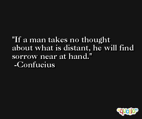 If a man takes no thought about what is distant, he will find sorrow near at hand. -Confucius