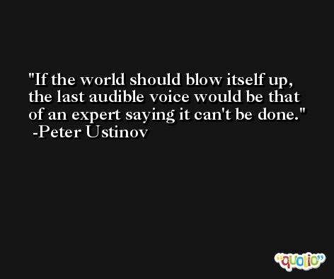 If the world should blow itself up, the last audible voice would be that of an expert saying it can't be done. -Peter Ustinov