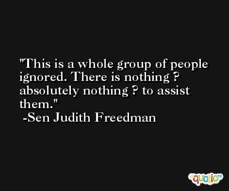 This is a whole group of people ignored. There is nothing ? absolutely nothing ? to assist them. -Sen Judith Freedman