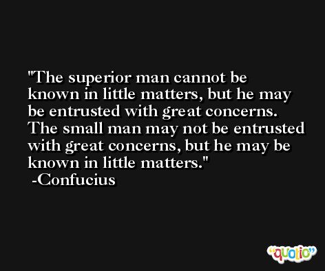 The superior man cannot be known in little matters, but he may be entrusted with great concerns. The small man may not be entrusted with great concerns, but he may be known in little matters. -Confucius
