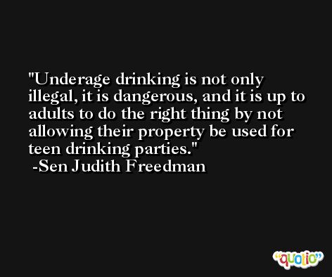 Underage drinking is not only illegal, it is dangerous, and it is up to adults to do the right thing by not allowing their property be used for teen drinking parties. -Sen Judith Freedman