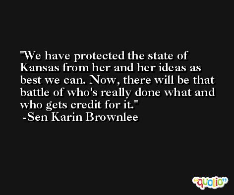 We have protected the state of Kansas from her and her ideas as best we can. Now, there will be that battle of who's really done what and who gets credit for it. -Sen Karin Brownlee