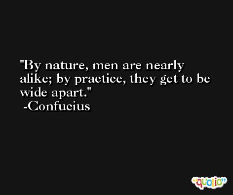 By nature, men are nearly alike; by practice, they get to be wide apart. -Confucius