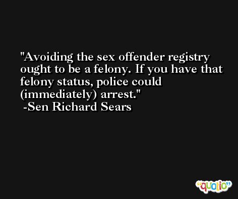 Avoiding the sex offender registry ought to be a felony. If you have that felony status, police could (immediately) arrest. -Sen Richard Sears
