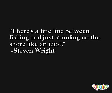 There's a fine line between fishing and just standing on the shore like an idiot. -Steven Wright