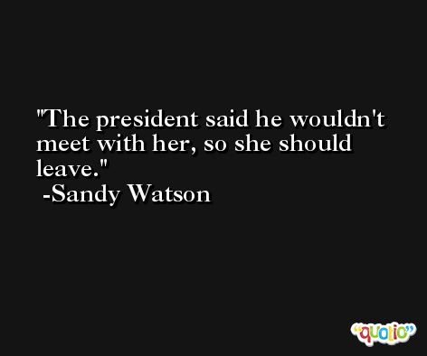 The president said he wouldn't meet with her, so she should leave. -Sandy Watson