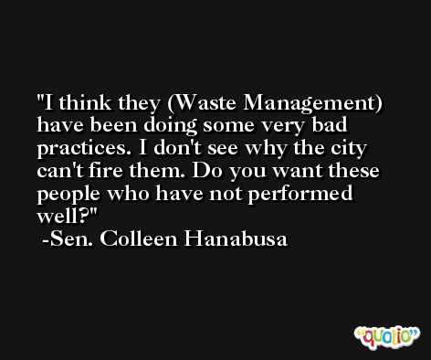 I think they (Waste Management) have been doing some very bad practices. I don't see why the city can't fire them. Do you want these people who have not performed well? -Sen. Colleen Hanabusa