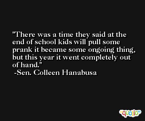 There was a time they said at the end of school kids will pull some prank it became some ongoing thing, but this year it went completely out of hand. -Sen. Colleen Hanabusa