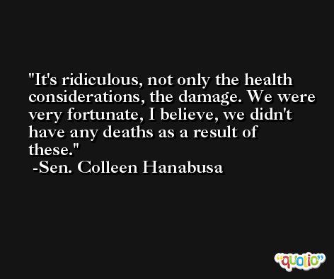 It's ridiculous, not only the health considerations, the damage. We were very fortunate, I believe, we didn't have any deaths as a result of these. -Sen. Colleen Hanabusa