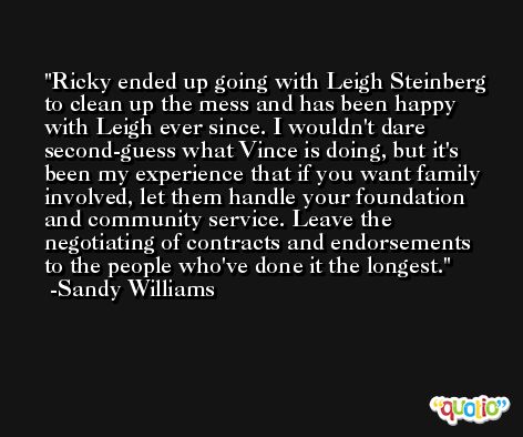 Ricky ended up going with Leigh Steinberg to clean up the mess and has been happy with Leigh ever since. I wouldn't dare second-guess what Vince is doing, but it's been my experience that if you want family involved, let them handle your foundation and community service. Leave the negotiating of contracts and endorsements to the people who've done it the longest. -Sandy Williams