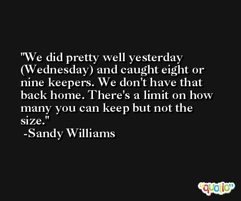 We did pretty well yesterday (Wednesday) and caught eight or nine keepers. We don't have that back home. There's a limit on how many you can keep but not the size. -Sandy Williams