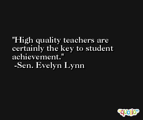 High quality teachers are certainly the key to student achievement. -Sen. Evelyn Lynn