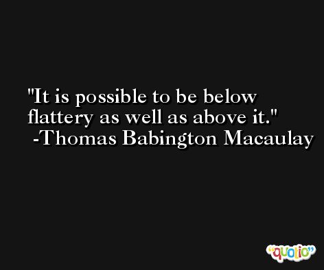 It is possible to be below flattery as well as above it. -Thomas Babington Macaulay