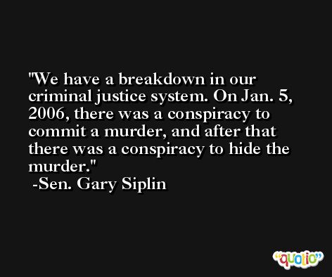 We have a breakdown in our criminal justice system. On Jan. 5, 2006, there was a conspiracy to commit a murder, and after that there was a conspiracy to hide the murder. -Sen. Gary Siplin